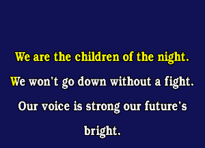 We are the children of the night.
We won't go down without a fight.
Our voice is strong our future's

bright.