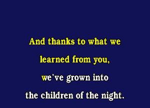 And thanks to what we
learned from you.

we've grown into

the children of the night.