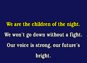 We are the children of the night.
We won't go down without a fight.
Our voice is strong. our future's

bright.