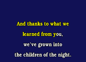 And thanks to what we
learned from you.

we've grown into

the children of the night.