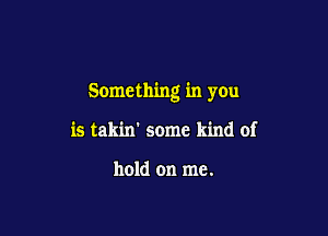 Something in you

is takin' some kind of

hold on me.