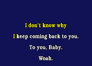 I donk know why

I keep coming back to you.

To you. Baby.
Woah.