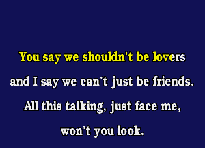 You say we shouldn't be lovers
and I say we can't just be friends.
All this talking. just face me.

won't you look.