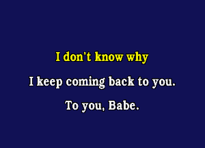 I donk know why

I keep coming back to you.

To you. Babe.