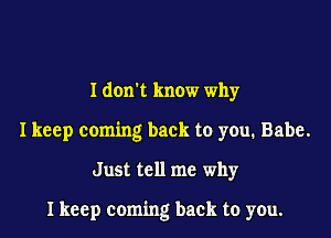 I donl know why

I keep coming back to you. Babe.

Just tell me why

I keep coming back to you.