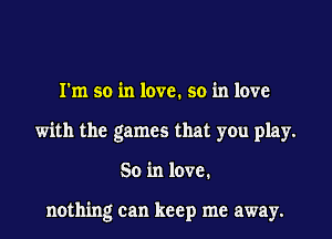 I'm so in love. so in love
with the games that you play.
So in love.

nothing can keep me away.