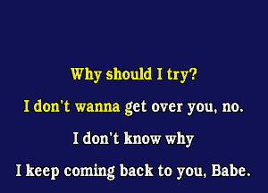 Why should I try?
I don't wanna get over you. no.
I don't know why

I keep coming back to you. Babe.