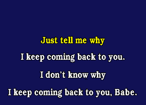 Just tell me why

I keep coming back to you.

I don't know why

I keep coming back to you, Babe.