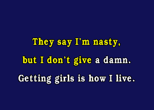 They say I'm nasty.

but I don't give a damn.

Getting girls is how I live.