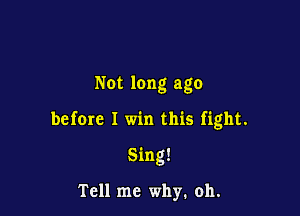 Not long ago

before I win this fight.

Sing!

Tell me why. oh.