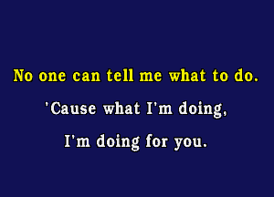 No one can tell me what to do.

'Causc what I'm doing.

I'm doing for you.