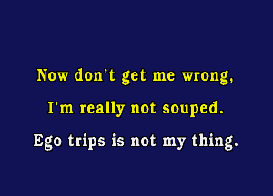 Now dorm get me wrong.

I'm really not souped.

Ego trips is not my thing.