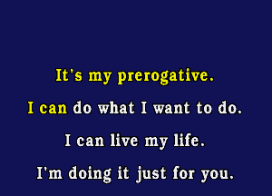 It's my prerogative.
I can do what I want to do.

I can live my life.

I'm doing it just far you.