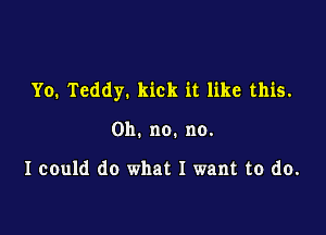 Yo. Teddy. kick it like this.

Oh. no. no.

I could do what I want to do.
