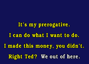 It's my prerogative.
I can do what I want to do.
I made this money. you didn't.

Right Ted? We out of here.