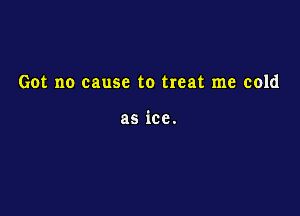 Got no cause to treat me cold

as ice.