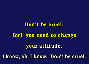 Dorm be cruel.

Girl. you need to change

your attitude.

I know. oh. I know. Don't be cruel.