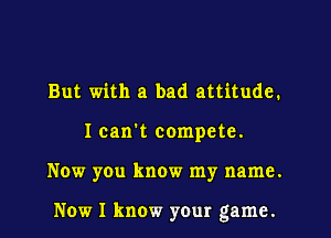 But with a bad attitude.
I can't compete.

Now you know my name.

Now I know your game.