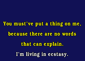 You must've put a thing on me.
because there are no words
that can explain.

I'm living in ecstasy.