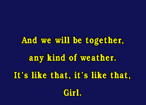 And we will be together.

any kind of weather.
It's like that. it's like that.
Girl.