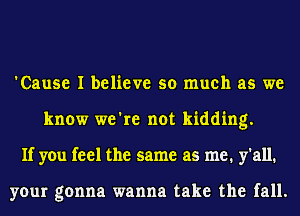 'Cause I believe so much as we
know we're not kidding.
If you feel the same as me. y'all.

your gonna wanna take the fall.