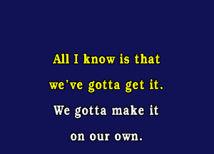 All I know is that

we've gotta get it.

We gotta make it

on our own.