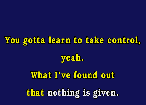 You gotta learn to take control.
yeah.

What I've found out

that nothing is given.