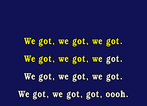 We got. we got. we got.
We got. we got. we got.

We got. we got. we got.

We got. we got. got. oooh.