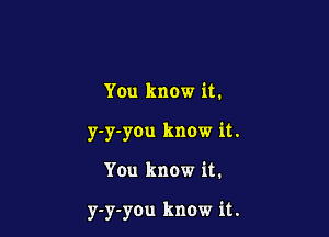 You know it.

y-y-you know it.

You know it.

y-y-you know it.