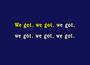 We got. we got. we got.

we got. we got. we got.