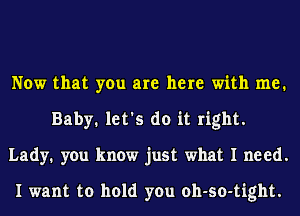 Now that you are here with me.
Baby. let's do it right.
Lady. you know just what I need.

I want to hold you oh-so-tight.