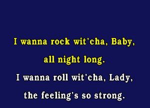I wanna rock wit'cha. Baby.
all night long.

I wanna roll wit'cha. Lady.

the fceling's so strong.