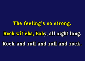 The feeling's so strong.
Rock wit'cha. Baby. all night long.

Rock and roll and roll and rock.