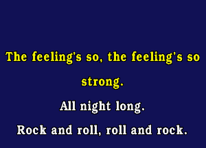 The feelings so. the feeling's so

strong.

All night long.

Rock and roll. roll and rock.
