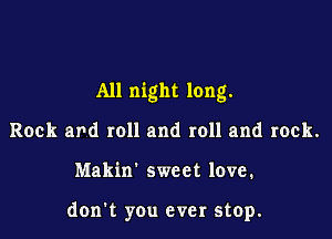 All night long.

Rock and roll and roll and rock.
Makin' sweet love.

don't you ever stop.