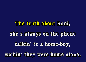 The truth about Roni.
she's always on the phone
talkin' to a home-boy.

wishin' they were home alone.