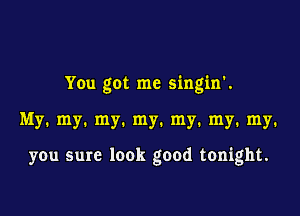 You got me singin'.

My. my. my. my. my. my. my.

you sure look good tonight.