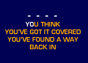 YOU THINK
YOU'VE GOT IT COVERED
YOU'VE FOUND A WAY
BACK IN