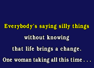 Everybody's saying silly things
without knowing

that life brings a change.

One woman taking all this time . . .