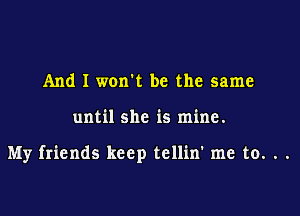 And I won't be the same

until she is mine.

My friends keep tellin' me to. . .