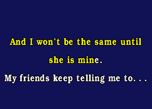 And I worm be the same until

she is mine.

My friends keep telling me to. . .