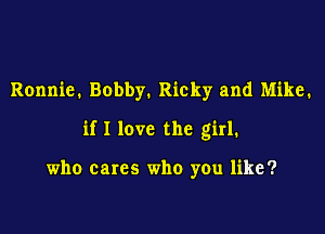 Ronnie. Bobby. Ricky and Mike.

if I love the girl.

who cares who you like?