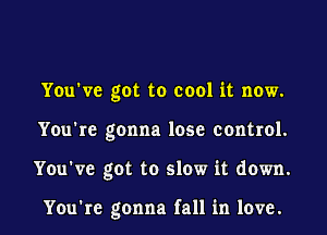 You've got to cool it now.
You're gonna lose control.
You've got to slow it down.

You're gonna fall in love.