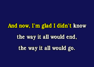 And now. Ilm glad I didn't know

the way it all would end.

the way it all would go.