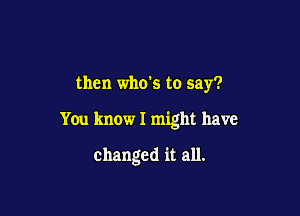 then who's to say?

You know I might have

changed it all.