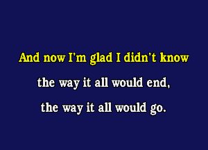 And now Ilm glad I didn't know

the way it all would end.

the way it all would go.