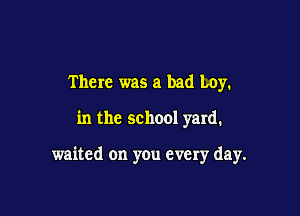 There was a bad Loy.

in the school yard.

waited on you every day.