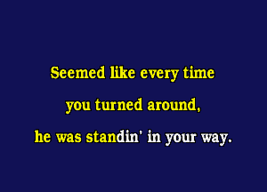 Seemed like every time

you turned around.

he was standin in your way.