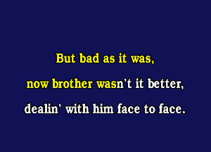 But bad as it was.

now brother wasn't it better.

deal'm' with him face to face.