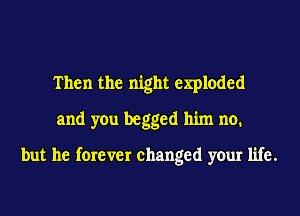 Then the night exploded
and you begged him no.

but he forever changed your life.